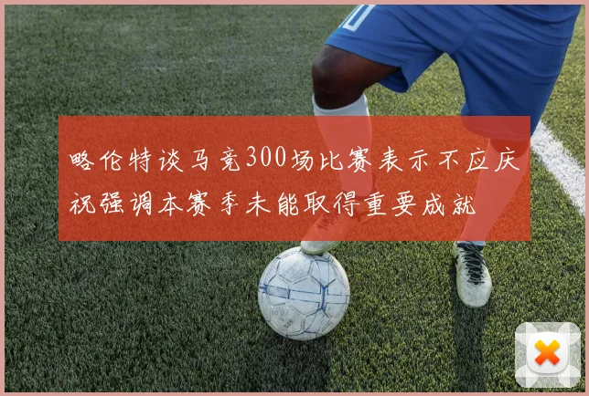 略伦特谈马竞300场比赛表示不应庆祝强调本赛季未能取得重要成就