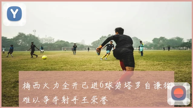 梅西火力全开已进6球劳塔罗自谦称难以争夺射手王荣誉