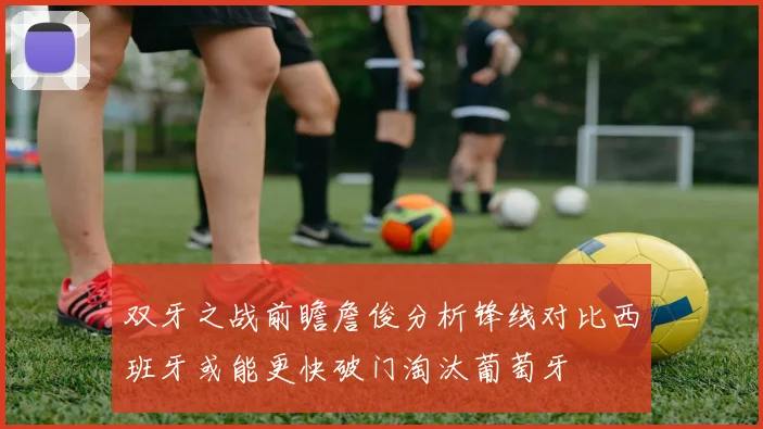 双牙之战前瞻詹俊分析锋线对比西班牙或能更快破门淘汰葡萄牙