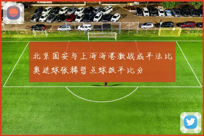 北京国安与上海海港激战成平法比奥进球张稀哲点球扳平比分