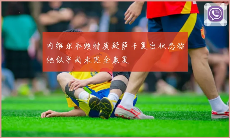 内维尔和赖特质疑萨卡复出状态称他似乎尚未完全康复