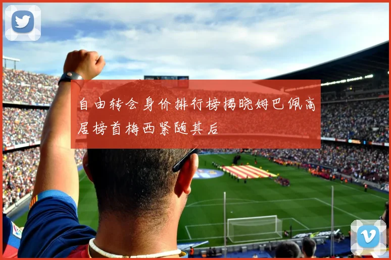 自由转会身价排行榜揭晓姆巴佩高居榜首梅西紧随其后