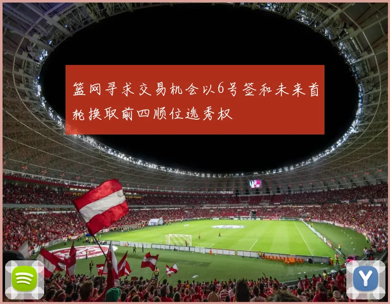 篮网寻求交易机会以6号签和未来首轮换取前四顺位选秀权