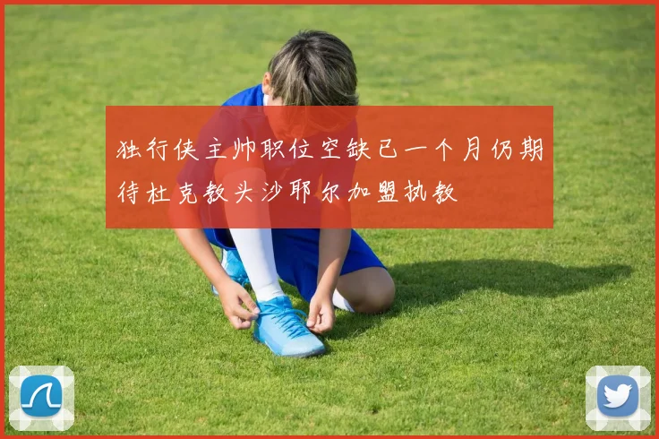 独行侠主帅职位空缺已一个月仍期待杜克教头沙耶尔加盟执教