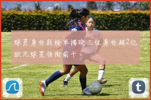 球员身价新榜单揭晓三位身价超2亿欧元球星领衔前十