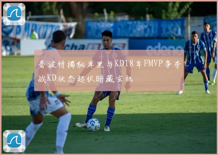 香波特揭秘库里与KD18年FMVP争夺战KD状态起伏暗藏玄机