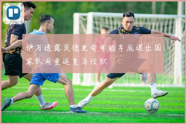 伊万透露莫德里奇可能年底退出国家队或重返皇马任职
