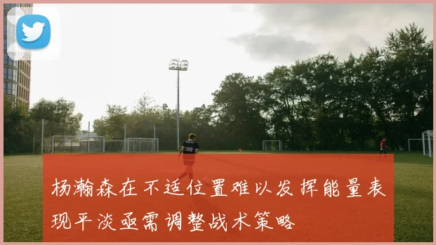 杨瀚森在不适位置难以发挥能量表现平淡亟需调整战术策略